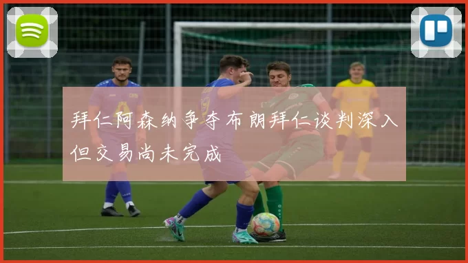 拜仁阿森纳争夺布朗拜仁谈判深入但交易尚未完成