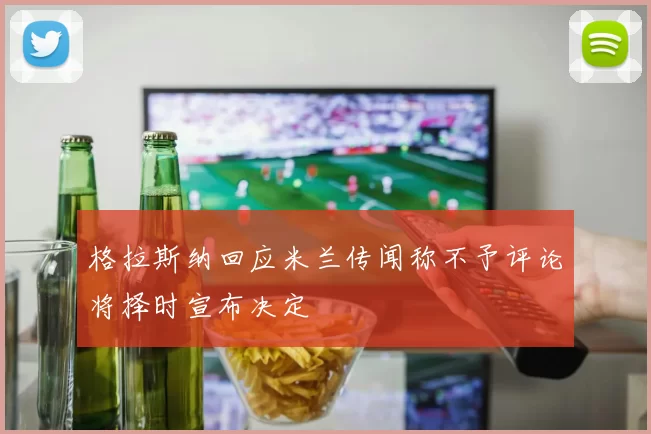 格拉斯纳回应米兰传闻称不予评论将择时宣布决定