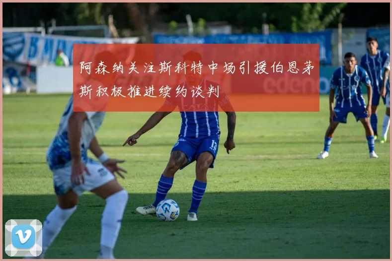 阿森纳关注斯科特中场引援伯恩茅斯积极推进续约谈判